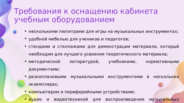 Требования к оснащению кабинета учебным оборудованием несколькими пюпитрами для игры на музыкальных инструментах; удобной мебелью для учеников и педагогов; стендами и стеллажами для демонстрации материала, который необходим для лучшего усвоения теоретического материала; методической литературой, учебниками, нормативными документами; разноплановыми музыкальными инструментами в нескольких экземплярах; компьютером и периферийными устройствами; аудио и видеотехникой для воспроизведения музыкальных произведений; мультимедийной доской. 