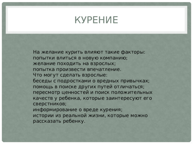 КУРЕНИЕ На желание курить влияют такие факторы: попытки влиться в новую компанию; желание походить на взрослых; попытка произвести впечатление. Что могут сделать взрослые: беседы с подростками о вредных привычках; помощь в поиске других путей отличаться; пересмотр ценностей и поиск положительных качеств у ребенка, которые заинтересуют его сверстников; информирование о вреде курения; истории из реальной жизни, которые можно рассказать ребенку. 