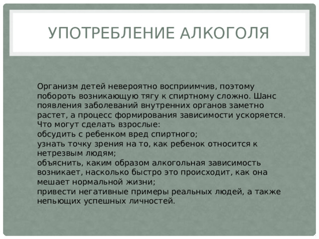 УПОТРЕБЛЕНИЕ АЛКОГОЛЯ Организм детей невероятно восприимчив, поэтому побороть возникающую тягу к спиртному сложно. Шанс появления заболеваний внутренних органов заметно растет, а процесс формирования зависимости ускоряется. Что могут сделать взрослые: обсудить с ребенком вред спиртного; узнать точку зрения на то, как ребенок относится к нетрезвым людям; объяснить, каким образом алкогольная зависимость возникает, насколько быстро это происходит, как она мешает нормальной жизни; привести негативные примеры реальных людей, а также непьющих успешных личностей. 