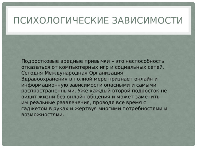 ПСИХОЛОГИЧЕСКИЕ ЗАВИСИМОСТИ Подростковые вредные привычки – это неспособность отказаться от компьютерных игр и социальных сетей. Сегодня Международная Организация Здравоохранения в полной мере признает онлайн и информационную зависимости опасными и самыми распространенными. Уже каждый второй подросток не видит жизни без онлайн общения и может заменить им реальные развлечения, проводя все время с гаджетом в руках и жертвуя многими потребностями и возможностями. 
