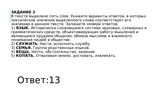 ЗАДАНИЕ 2  В тексте выделено пять слов. Укажите варианты ответов, в которых лексическое значение выделенного слова соответствует его значению в данном тексте. Запишите номера ответов.  1)  ЯЗЫ́К.  Исторически сложившаяся система звуковых, словарных и грамматических средств, объективирующая работу мышления и являющаяся орудием общения, обмена мыслями и взаимного понимания людей в обществе.  2)  СЛУЖИТЬ . Нести, исполнять службу.  3)  СЕМЬЯ.  Группа родственных языков.  4)  ВЕЩЬ.  Нечто, обстоятельство, явление.  5)  КОПАТЬ.  Отваливая землю, доставать, извлекать. Ответ:13 