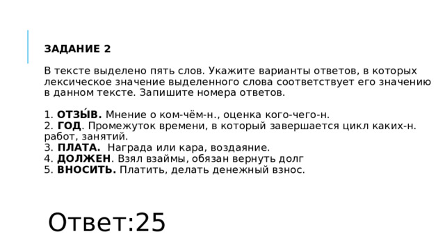 ЗАДАНИЕ 2   В тексте выделено пять слов. Укажите варианты ответов, в которых лексическое значение выделенного слова соответствует его значению в данном тексте. Запишите номера ответов.   1.  ОТЗЫ́В.  Мнение о ком-чём-н., оценка кого-чего-н.  2.  ГОД . Промежуток времени, в который завершается цикл каких-н. работ, занятий.  3.  ПЛАТА.   Награда или кара, воздаяние.  4.  ДОЛЖЕН . Взял взаймы, обязан вернуть долг  5.  ВНОСИТЬ.  Платить, делать денежный взнос. Ответ:25 