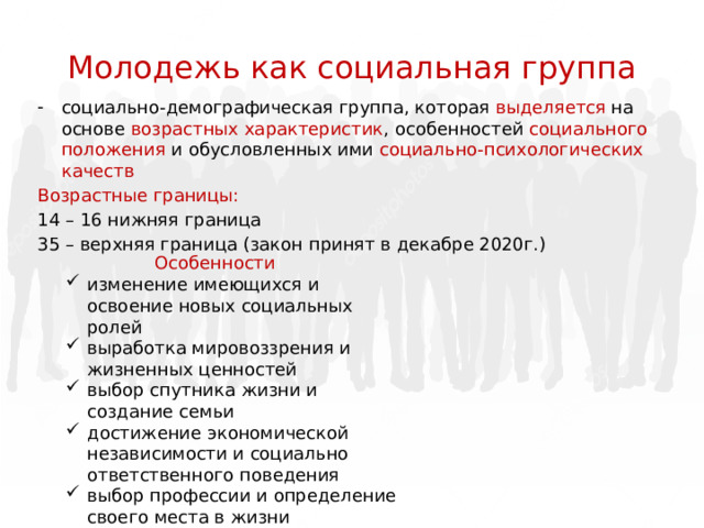 Молодежь как социальная группа социально-демографическая группа, которая выделяется на основе возрастных характеристик , особенностей социального положения и обусловленных ими социально-психологических качеств Возрастные границы: 14 – 16 нижняя граница 35 – верхняя граница (закон принят в декабре 2020г.) Особенности изменение имеющихся и освоение новых социальных ролей выработка мировоззрения и жизненных ценностей выбор спутника жизни и создание семьи достижение экономической независимости и социально ответственного поведения выбор профессии и определение своего места в жизни 