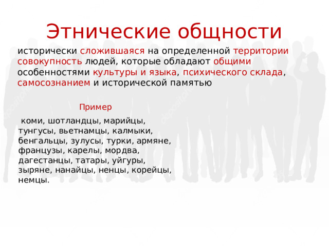 Этнические общности исторически сложившаяся на определенной территории совокупность людей, которые обладают общими особенностями культуры и языка , психического склада , самосознанием и исторической памятью Пример   коми, шотландцы, марийцы, тунгусы, вьетнамцы, калмыки, бенгальцы, зулусы, турки, армяне, французы, карелы, мордва, дагестанцы, татары, уйгуры, зыряне, нанайцы, ненцы, корейцы, немцы. 