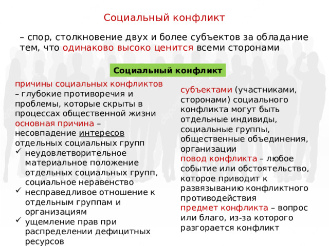 Социальный конфликт – спор, столкновение двух и более субъектов за обладание тем, что одинаково высоко ценится всеми сторонами Социальный конфликт причины социальных конфликтов – глубокие противоречия и проблемы, которые скрыты в процессах общественной жизни основная причина – несовпадение интересов отдельных социальных групп неудовлетворительное материальное положение отдельных социальных групп, социальное неравенство несправедливое отношение к отдельным группам и организациям ущемление прав при распределении дефицитных ресурсов субъектами (участниками, сторонами) социального конфликта могут быть отдельные индивиды, социальные группы, общественные объединения, организации повод конфликта – любое событие или обстоятельство, которое приводит к развязыванию конфликтного противодействия предмет конфликта – вопрос или благо, из-за которого разгорается конфликт 