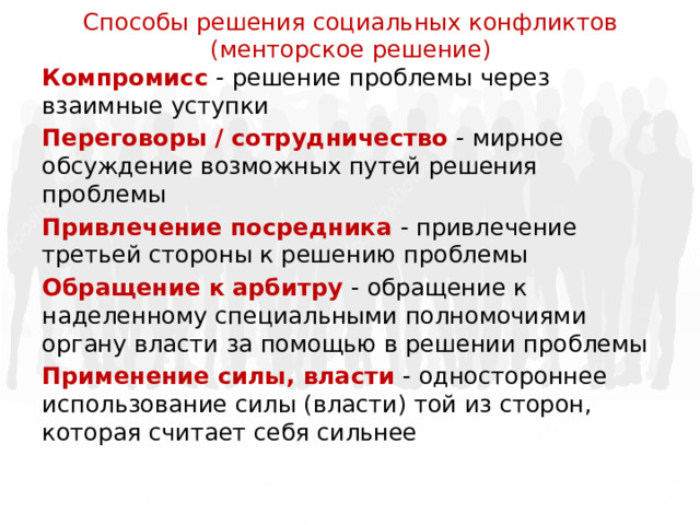 Способы решения социальных конфликтов  (менторское решение) Компромисс - решение проблемы через взаимные уступки Переговоры / сотрудничество - мирное обсуждение возможных путей решения проблемы Привлечение посредника - привлечение третьей стороны к решению проблемы Обращение к арбитру - обращение к наделенному специальными полномочиями органу власти за помощью в решении проблемы Применение силы, власти - одностороннее использование силы (власти) той из сторон, которая считает себя сильнее 