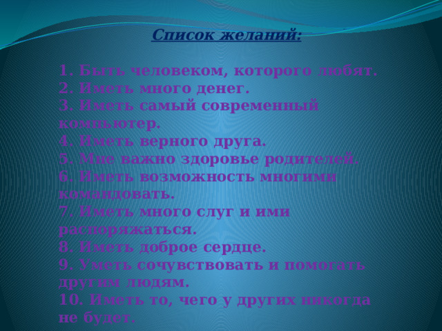   Список желаний:  1. Быть человеком, которого любят.  2. Иметь много денег.  3. Иметь самый современный компьютер.  4. Иметь верного друга.  5. Мне важно здоровье родителей.  6. Иметь возможность многими командовать.  7. Иметь много слуг и ими распоряжаться.  8. Иметь доброе сердце.  9. Уметь сочувствовать и помогать другим людям.  10. Иметь то, чего у других никогда не будет.   
