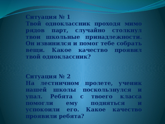   Ситуация № 1 Твой одноклассник проходя мимо рядов парт, случайно столкнул твои школьные принадлежности. Он извинился и помог тебе собрать вещи. Какое качество проявил твой одноклассник?   Ситуация № 2 На лестничном пролете, ученик нашей школы поскользнулся и упал. Ребята с твоего класса помогли ему подняться и успокоили его. Какое качество проявили ребята? 
