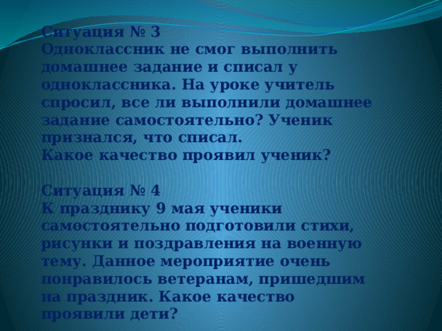 Ситуация № 3   Одноклассник не смог выполнить домашнее задание и списал у одноклассника. На уроке учитель спросил, все ли выполнили домашнее задание самостоятельно? Ученик признался, что списал. Какое качество проявил ученик?  Ситуация № 4 К празднику 9 мая ученики самостоятельно подготовили стихи, рисунки и поздравления на военную тему. Данное мероприятие очень понравилось ветеранам, пришедшим на праздник. Какое качество проявили дети? 