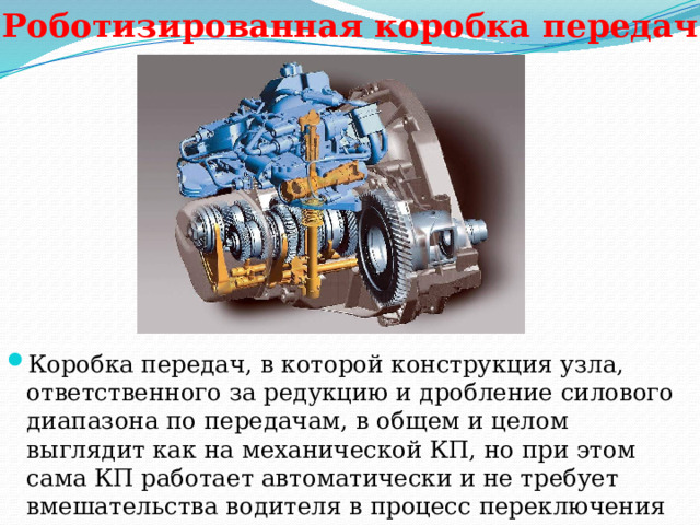Роботизированная коробка передач Коробка передач, в которой конструкция узла, ответственного за редукцию и дробление силового диапазона по передачам, в общем и целом выглядит как на механической КП, но при этом сама КП работает автоматически и не требует вмешательства водителя в процесс переключения 