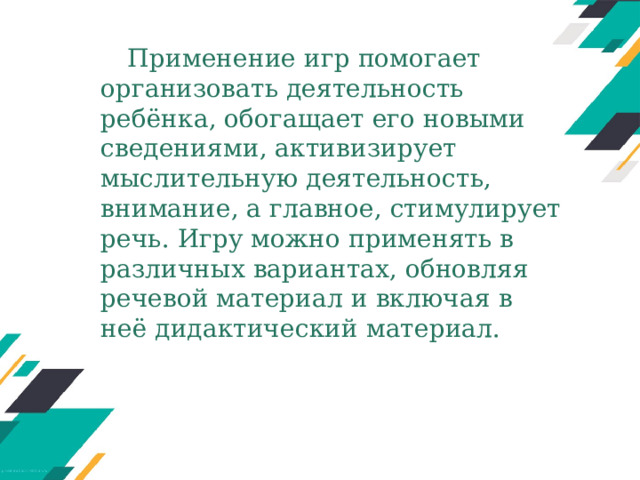 Применение игр помогает организовать деятельность ребёнка, обогащает его новыми сведениями, активизирует мыслительную деятельность, внимание, а главное, стимулирует речь. Игру можно применять в различных вариантах, обновляя речевой материал и включая в неё дидактический материал. 