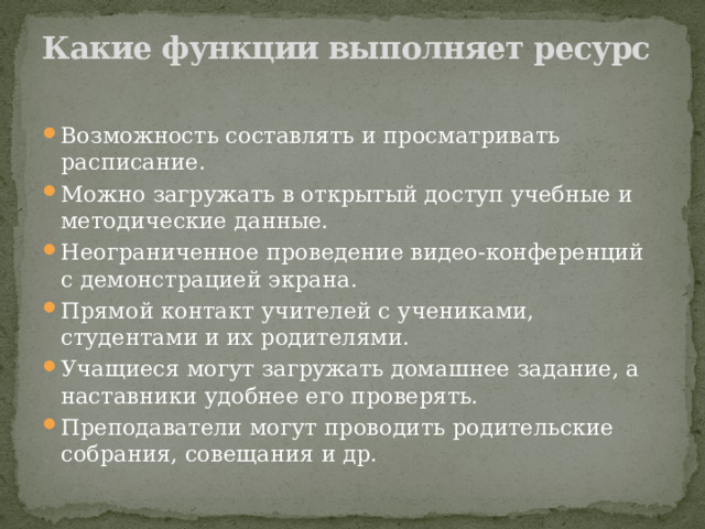 Какие функции выполняет ресурс   Возможность составлять и просматривать расписание. Можно загружать в открытый доступ учебные и методические данные. Неограниченное проведение видео-конференций с демонстрацией экрана. Прямой контакт учителей с учениками, студентами и их родителями. Учащиеся могут загружать домашнее задание, а наставники удобнее его проверять. Преподаватели могут проводить родительские собрания, совещания и др. 