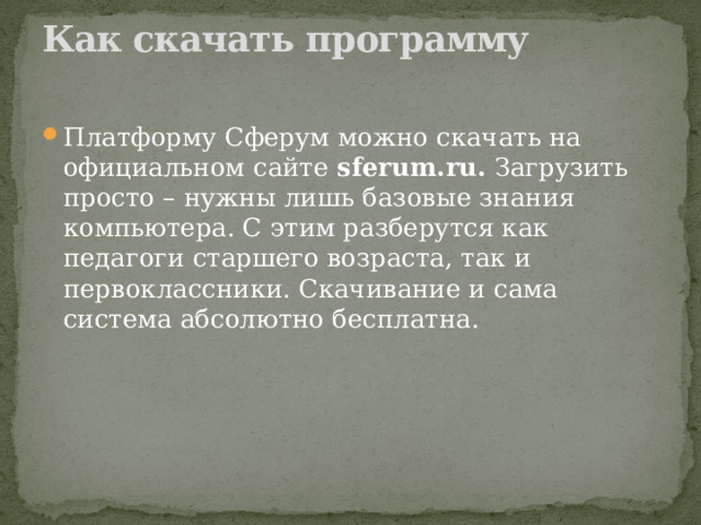 Как скачать программу   Платформу Сферум можно скачать на официальном сайте  sferum.ru.  Загрузить просто – нужны лишь базовые знания компьютера. С этим разберутся как педагоги старшего возраста, так и первоклассники. Скачивание и сама система абсолютно бесплатна. 