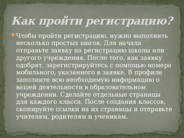 Как пройти регистрацию? Чтобы пройти регистрацию, нужно выполнить несколько простых шагов. Для начала отправьте заявку на регистрацию школы или другого учреждения. После того, как заявку одобрят, зарегистрируйтесь с помощью номера мобильного, указанного в заявке. В профиле заполните всю необходимую информацию о вашей деятельности в образовательном учреждении. Сделайте отдельные страницы для каждого класса. После создания классов, скопируйте ссылки на их страницы и отправьте учителям, родителям и ученикам. 