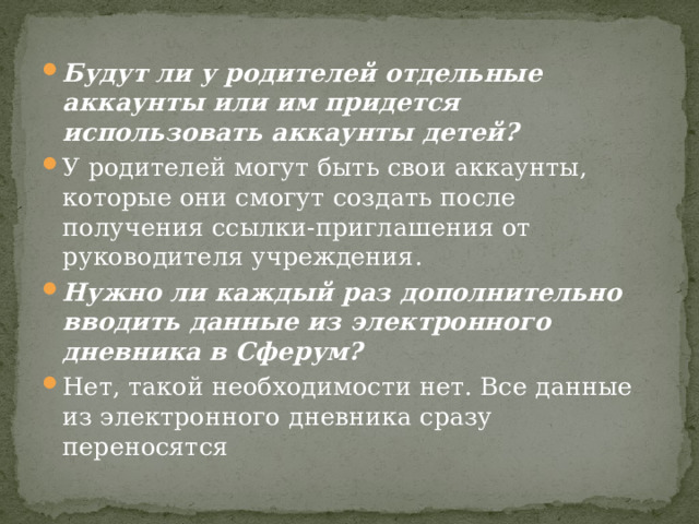 Будут ли у родителей отдельные аккаунты или им придется использовать аккаунты детей? У родителей могут быть свои аккаунты, которые они смогут создать после получения ссылки-приглашения от руководителя учреждения. Нужно ли каждый раз дополнительно вводить данные из электронного дневника в Сферум? Нет, такой необходимости нет. Все данные из электронного дневника сразу переносятся 
