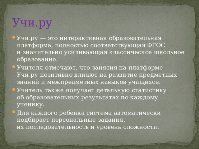Учи.ру Учи.ру — это интерактивная образовательная платформа, полностью соответствующая ФГОС и значительно усиливающая классическое школьное образование. Учителя отмечают, что занятия на платформе Учи.ру позитивно влияют на развитие предметных знаний и межпредметных навыков учащихся. Учитель также получает детальную статистику об образовательных результатах по каждому ученику. Для каждого ребенка система автоматически подбирает персональные задания, их последовательность и уровень сложности. 