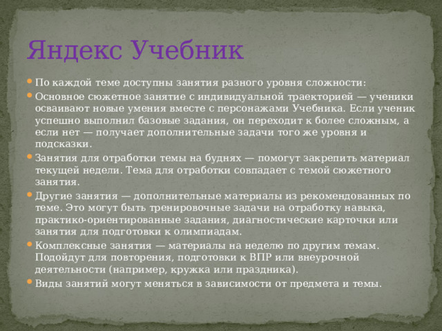 Яндекс Учебник По каждой теме доступны занятия разного уровня сложности: Основное сюжетное занятие с индивидуальной траекторией — ученики осваивают новые умения вместе с персонажами Учебника. Если ученик успешно выполнил базовые задания, он переходит к более сложным, а если нет — получает дополнительные задачи того же уровня и подсказки. Занятия для отработки темы на буднях — помогут закрепить материал текущей недели. Тема для отработки совпадает с темой сюжетного занятия. Другие занятия — дополнительные материалы из рекомендованных по теме. Это могут быть тренировочные задачи на отработку навыка, практико-ориентированные задания, диагностические карточки или занятия для подготовки к олимпиадам. Комплексные занятия — материалы на неделю по другим темам. Подойдут для повторения, подготовки к ВПР или внеурочной деятельности (например, кружка или праздника). Виды занятий могут меняться в зависимости от предмета и темы. 