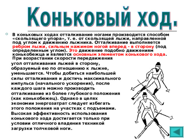В коньковых ходах отталкивание ногами производится способом «скользящего упора», т. е. от скользящей лыжи, направленной под углом к движению лыжника. Отталкивание выполняется ребром лыжи, сильным нажимом ногой вперед - в сторону (под определенным углом). Это движение подобно движениям конькобежца и является основным элементом конькового хода . При возрастании скорости передвижения  угол отталкивания лыжей в сторону,  образуемый ею по отношению к лыжне,  уменьшается. Чтобы добиться наибольшей  силы отталкивания и достичь максимального  импульса (начального ускорения), после  каждого шага можно производить  отталкивание из более глубокого положения  (как конькобежец). Однако в целях  экономии энергозатрат следует избегать  этого положения на участках с подъемами.  Высокая эффективность использования  конькового хода достигается только при  условии отличного владения техникой  загрузки толчковой ноги. 