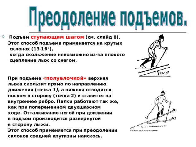 Подъем ступающим шагом (см. слайд 8).  Этот способ подъема применяется на крутых  склонах (13-16°),  когда скольжение невозможно из-за плохого  сцепление лыж со снегом.    При подъеме «полуелочкой» верхняя  лыжа скользит прямо по направлению  движения (точка 1), а нижняя отводится  носком в сторону (точка 2) и ставится на  внутреннее ребро. Палки работают так же,  как при попеременном двухшажном  ходе. Отталкивание ногой при движении  в подъем производится развернутой  в сторону лыжи.  Этот способ применяется при преодолении  склонов средней крутизны наискось. 