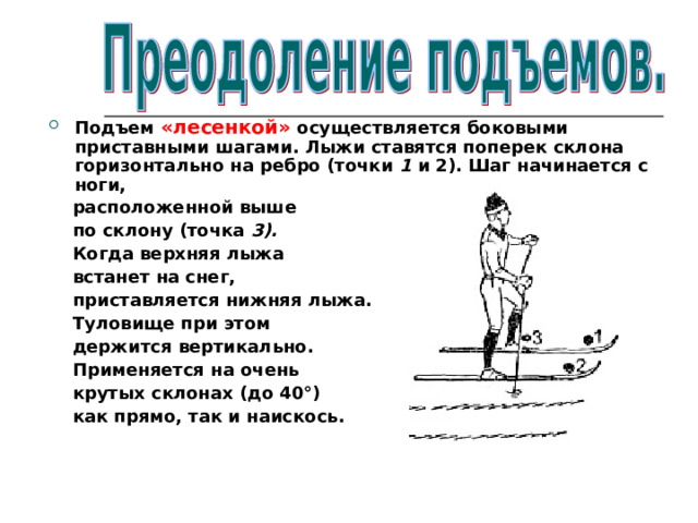Подъем «лесенкой» осуществляется боковыми приставными шагами. Лыжи ставятся поперек склона горизонтально на ребро (точки 1 и 2). Шаг начинается с ноги,  расположенной выше  по склону (точка 3).  Когда верхняя лыжа  встанет на снег,  приставляется нижняя лыжа.  Туловище при этом  держится вертикально.  Применяется на очень  крутых склонах  (до 40°)  как прямо, так и наискось.  