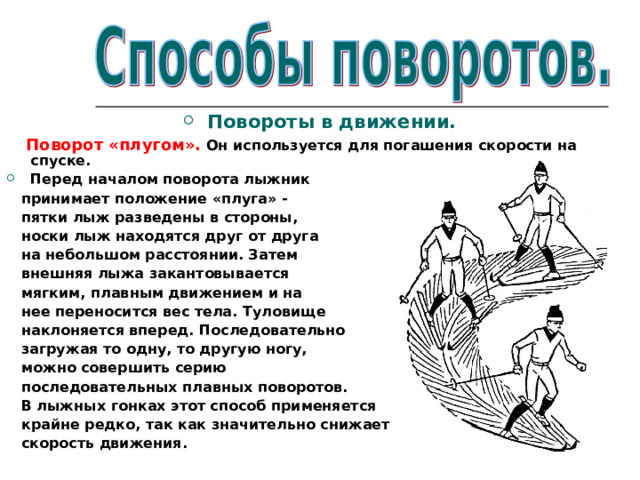 Повороты в движении.  Поворот «плугом». Он используется для погашения скорости на спуске. Перед началом поворота лыжник  принимает положение «плуга» -  пятки лыж разведены в стороны,  носки лыж находятся друг от друга  на небольшом расстоянии. Затем  внешняя лыжа закантовывается  мягким, плавным движением и на  нее переносится вес тела. Туловище  наклоняется вперед. Последовательно  загружая то одну, то другую ногу,  можно совершить серию  последовательных плавных поворотов.  В лыжных гонках этот способ применяется  крайне редко, так как значительно снижает  скорость движения.   