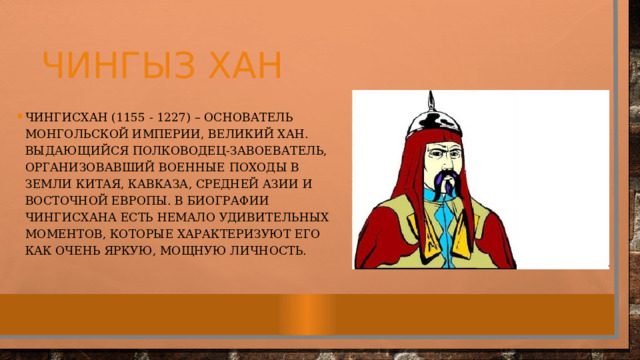 Чингыз хан Чингисхан (1155 - 1227) – основатель Монгольской империи, великий хан. Выдающийся полководец-завоеватель, организовавший военные походы в земли Китая, Кавказа, Средней Азии и Восточной Европы. В биографии Чингисхана есть немало удивительных моментов, которые характеризуют его как очень яркую, мощную личность.   