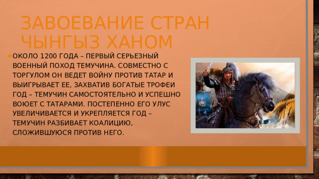 Завоевание стран чынгыз ханом Около 1200 года – первый серьезный военный поход Темучина. Совместно с Торгулом он ведет войну против татар и выигрывает ее, захватив богатые трофеи год – Темучин самостоятельно и успешно воюет с татарами. Постепенно его улус увеличивается и укрепляется год – Темучин разбивает коалицию, сложившуюся против него.  