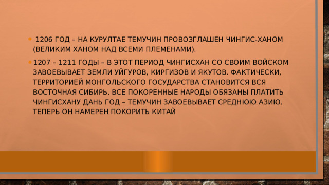   1206 год – на курултае Темучин провозглашен Чингис-ханом (великим ханом над всеми племенами).  1207 – 1211 годы – в этот период Чингисхан со своим войском завоевывает земли уйгуров, киргизов и якутов. Фактически, территорией Монгольского государства становится вся Восточная Сибирь. Все покоренные народы обязаны платить Чингисхану дань год – Темучин завоевывает Среднюю Азию. Теперь он намерен покорить Китай  