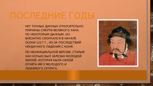 ПОСЛЕДНИЕ ГОДЫ Нет точных данных относительно причины смерти великого хана. По некоторым данным, он внезапно скончался в начале осени 1227 г., из-за последствий неудачного падения с коня. По неофициальной версии, старый хан ночью был зарезан молодой женой, которая была силой отнята им у молодого и любимого супруга. 