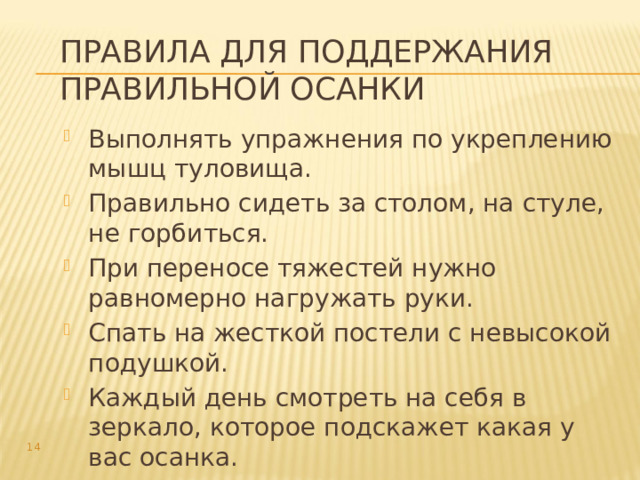 Правила для поддержания правильной осанки Выполнять упражнения по укреплению мышц туловища. Правильно сидеть за столом, на стуле, не горбиться. При переносе тяжестей нужно равномерно нагружать руки. Спать на жесткой постели с невысокой подушкой. Каждый день смотреть на себя в зеркало, которое подскажет какая у вас осанка.  
