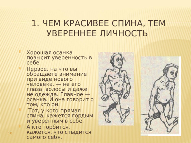 1. Чем красивее спина, тем увереннее личность Хорошая осанка повысит уверенность в себе. Первое, на что вы обращаете внимание при виде нового человека, — не его глаза, волосы и даже не одежда. Главное — осанка. И она говорит о том, кто он.  Тот, у кого прямая спина, кажется гордым и уверенным в себе. А кто горбится, кажется, что стыдится самого себя.   