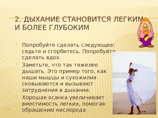 2. Дыхание становится легким и более глубоким Попробуйте сделать следующее: сядьте и сгорбитесь. Попробуйте сделать вдох. Заметьте, что так тяжелее дышать. Это пример того, как наши мышцы и сухожилия сковываются и вызывают затруднения в дыхании. Хорошая осанка увеличивает вместимость легких, помогая обращению кислорода  