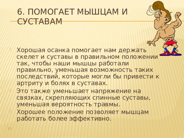 6. Помогает мышцам и суставам Хорошая осанка помогает нам держать скелет и суставы в правильном положении так, чтобы наши мышцы работали правильно, уменьшая возможность таких последствий, которые могли бы привести к артриту и болях в суставах. Это также уменьшает напряжение на связках, скрепляющих спинные суставы, уменьшая вероятность травмы. Хорошее положение позволяет мышцам работать более эффективно.  