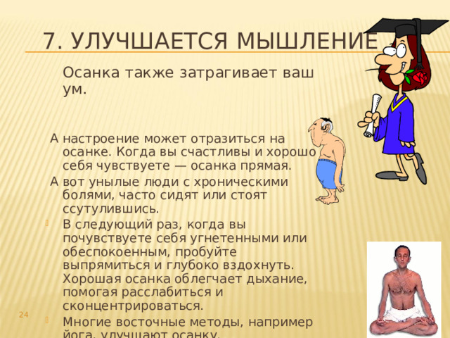7. Улучшается мышление  Осанка также затрагивает ваш ум.  А настроение может отразиться на осанке. Когда вы счастливы и хорошо себя чувствуете — осанка прямая.  А вот унылые люди с хроническими болями, часто сидят или стоят ссутулившись. В следующий раз, когда вы почувствуете себя угнетенными или обеспокоенным, пробуйте выпрямиться и глубоко вздохнуть. Хорошая осанка облегчает дыхание, помогая расслабиться и сконцентрироваться. Многие восточные методы, например йога, улучшают осанку.  