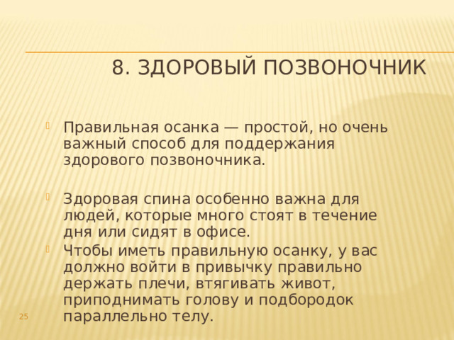8. Здоровый позвоночник Правильная осанка — простой, но очень важный способ для поддержания здорового позвоночника. Здоровая спина особенно важна для людей, которые много стоят в течение дня или сидят в офисе. Чтобы иметь правильную осанку, у вас должно войти в привычку правильно держать плечи, втягивать живот, приподнимать голову и подбородок параллельно телу.  