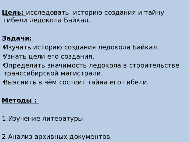  Цель: исследовать историю создания и тайну гибели ледокола Байкал. Задачи: Изучить историю создания ледокола Байкал. Узнать цели его создания. Определить значимость ледокола в строительстве транссибирской магистрали. Выяснить в чём состоит тайна его гибели. Методы : 1.Изучение литературы 2.Анализ архивных документов. 