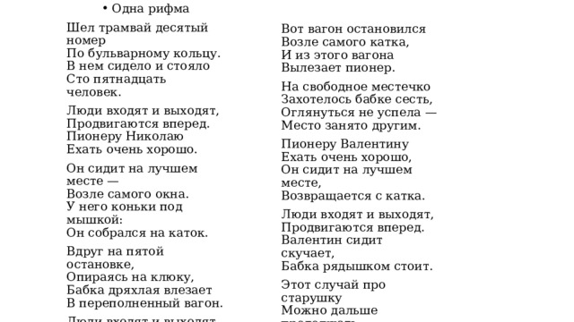 Одна рифма Шел трамвай десятый номер  По бульварному кольцу.  В нем сидело и стояло  Сто пятнадцать человек. Люди входят и выходят,  Продвигаются вперед.  Пионеру Николаю  Ехать очень хорошо. Он сидит на лучшем месте —  Возле самого окна.  У него коньки под мышкой:  Он собрался на каток. Вдруг на пятой остановке,  Опираясь на клюку,  Бабка дряхлая влезает  В переполненный вагон. Люди входят и выходят,  Продвигаются вперед.  Николай сидит скучает,  Бабка рядышком стоит. Вот вагон остановился  Возле самого катка,  И из этого вагона  Вылезает пионер. На свободное местечко  Захотелось бабке сесть,  Оглянуться не успела —  Место занято другим. Пионеру Валентину  Ехать очень хорошо,  Он сидит на лучшем месте,  Возвращается с катка. Люди входят и выходят,  Продвигаются вперед.  Валентин сидит скучает,  Бабка рядышком стоит. Этот случай про старушку  Можно дальше продолжать,  Но давайте скажем в рифму:  — Старость нужно уважать! 
