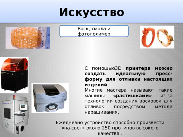 Искусство Воск, смола и фотополимер С помощью3D принтера можно создать идеальную пресс-форму для отливки настоящих изделий . Многие мастера называют такие машины «растишками» из-за технологии создания восковок для отливок посредством метода наращивания. Ежедневно устройство способно произвести «на свет» около 250 протипов высокого качества . 