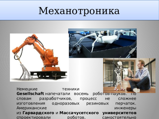 Механотроника Немецкие техники из  Fraunhofer-Gesellschaft  напечатали восемь роботов-пауков. По словам разработчиков, процесс не сложнее изготовления одноразовых резиновых перчаток. Американские инженеры из  Гарвардского  и  Массачусетского университетов спроектировали роботов, самостоятельно собирающихся из распечатанных деталей 