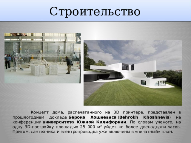 Строительство http://forummira.ru/Idei_1-50/12printer3d.html  Концепт дома, распечатанного на 3D принтере, представлен в прошлогоднем докладе  Берока Хошневиса  ( Behrokh Khoshnevis ) на конференции  университета Южной Калифорнии . По словам ученого, на одну 3D-постройку площадью 25 000 м² уйдет не более двенадцати часов. Притом, сантехника и электропроводка уже включены в «печатный» план.  