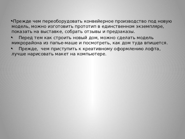 -Прежде чем переоборудовать конвейерное производство под новую модель, можно изготовить прототип в единственном экземпляре, показать на выставке, собрать отзывы и предзаказы. - Перед тем как строить новый дом, можно сделать модель микрорайона из папье-маше и посмотреть, как дом туда впишется. - Прежде, чем приступить к креативному оформлению лофта, лучше нарисовать макет на компьютере. 