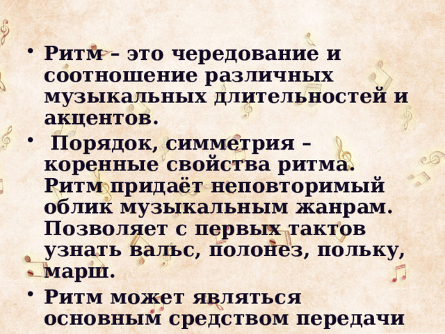 Ритм – это чередование и соотношение различных музыкальных длительностей и акцентов.  Порядок, симметрия – коренные свойства ритма. Ритм придаёт неповторимый облик музыкальным жанрам. Позволяет с первых тактов узнать вальс, полонез, польку, марш. Ритм может являться основным средством передачи настроения героя.  