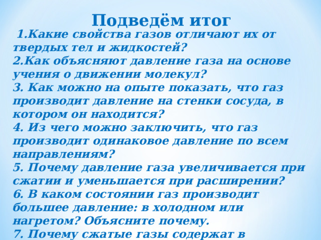 Подведём итог  1.Какие свойства газов отличают их от твердых тел и жидкостей? 2.Как объясняют давление газа на основе учения о движении молекул? 3. Как можно на опыте показать, что газ производит давление на стенки сосуда, в котором он находится? 4. Из чего можно заключить, что газ производит одинаковое давление по всем направлениям? 5. Почему давление газа увеличивается при сжатии и уменьшается при расширении? 6. В каком состоянии газ производит большее давление: в холодном или нагретом? Объясните почему. 7. Почему сжатые газы содержат в специальных баллонах? 