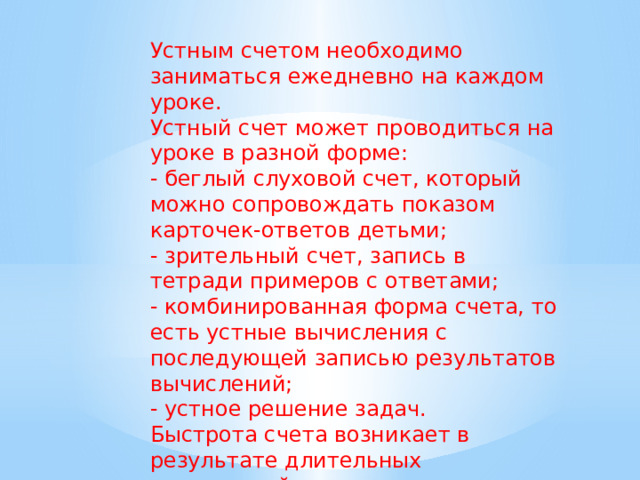 Устным счетом необходимо заниматься ежедневно на каждом уроке. Устный счет может проводиться на уроке в разной форме: - беглый слуховой счет, который можно сопровождать показом карточек-ответов детьми;  - зрительный счет, запись в тетради примеров с ответами;  - комбинированная форма счета, то есть устные вычисления с последующей записью результатов вычислений;  - устное решение задач. Быстрота счета возникает в результате длительных упражнений. Разнообразие заданий - залог успешной работы. 