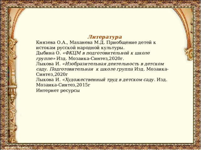 Литература Князева О.А., Маханева М.Д. Приобщение детей к истокам русской народной культуры. Дыбина О.  «ФКЦМ в подготовительной к школе группе»  Изд. Мозаика-Синтез,2020г. Лыкова И.  «Изобразительная деятельность в детском саду. Подготовительная к школе группа Изд. Мозаика-Синтез,2020г Лыкова И.  «Художественный труд в детском саду. Изд. Мозаика-Синтез,2015г Интернет ресурсы 