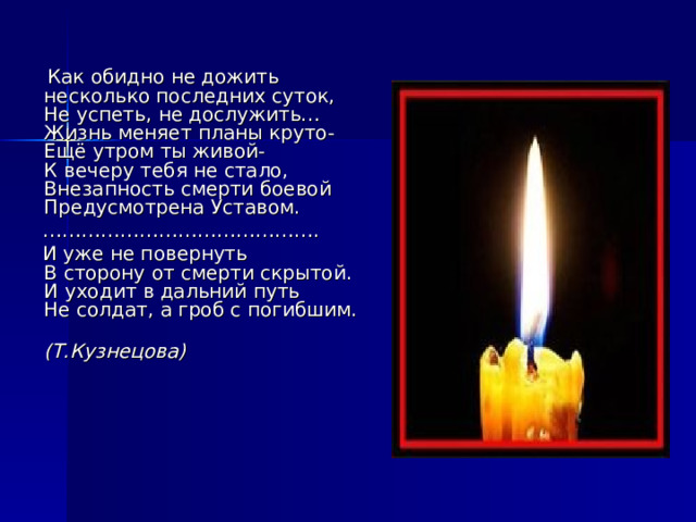   Как обидно не дожить  несколько последних суток,  Не успеть, не дослужить…  Жизнь меняет планы круто-  Ещё утром ты живой-  К вечеру тебя не стало,  Внезапность смерти боевой  Предусмотрена Уставом. …………………………………… .  И уже не повернуть  В сторону от смерти скрытой.  И уходит в дальний путь  Не солдат, а гроб с погибшим.  (Т.Кузнецова)   