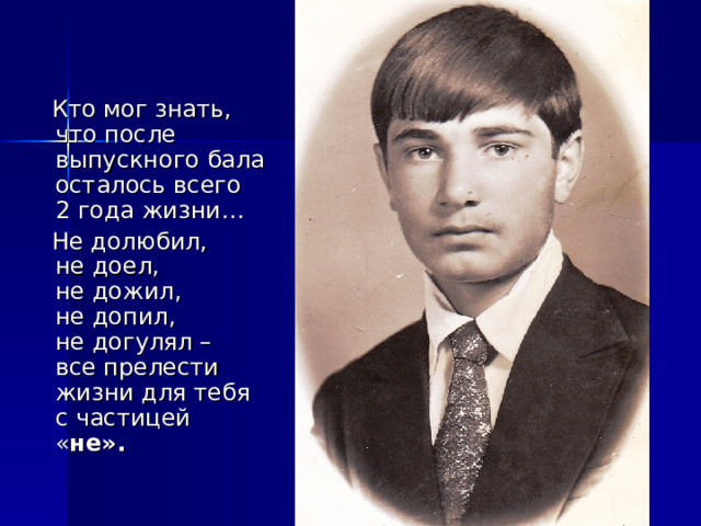  Кто мог знать,  что после выпускного бала осталось всего  2 года жизни…  Не долюбил,  не доел,  не дожил,  не допил,  не догулял –  все прелести жизни для тебя  с частицей « не». 