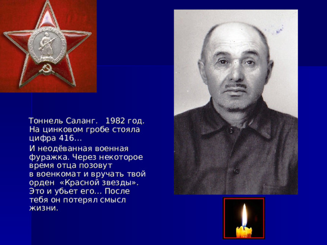  Тоннель Саланг. 1982 год. На цинковом гробе стояла цифра 416…  И неодёванная военная фуражка. Через некоторое время отца позовут  в военкомат и вручать твой орден «Красной звезды». Это и убьет его… После тебя он потерял смысл жизни. 