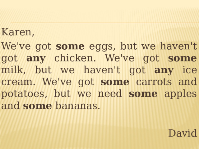 Karen, We've got some eggs, but we haven't got any chicken. We've got some milk, but we haven't got any ice cream. We've got some carrots and potatoes, but we need some apples and some bananas. David 