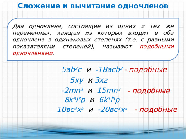 Сложение и вычитание одночленов Два одночлена, состоящие из одних и тех же переменных, каждая из которых входит в оба одночлена в одинаковых степенях (т.е. с равными показателями степеней), называют подобными одночленами .  5ab 2 с и -1 8aсb 2  - подобные 5хy и 3хz -2mn 3  и 15mn 3  - подобные 8k 3 l 3 р и 6k 3 l 5 р  10вс 3 х 5 и -20вс 3 х 5  - подобные 
